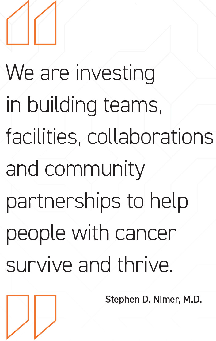 We are investing
in building teams,
facilities, collaborations
and community
partnerships to help
people with cancer
survive and thrive. - Stephen D. Nimer, M.D.