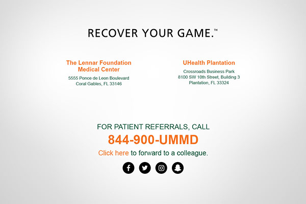 Recover your game TM. The Lennar Foundation Medical Center - 5555 Ponce de Leon Boulevard, Coral Gables, FL 33146 | UHealth Plantation - Crossroads Business Park 8100 SW 10th Street, Building 3, Plantation, FL 33324 | For patient referrals call 844.900.UMMD.
